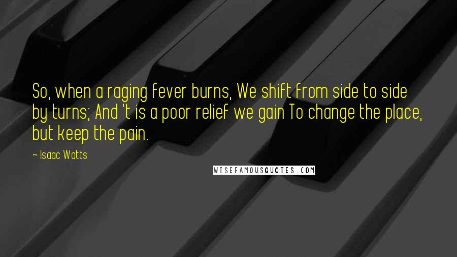 Isaac Watts Quotes: So, when a raging fever burns, We shift from side to side by turns; And 't is a poor relief we gain To change the place, but keep the pain.