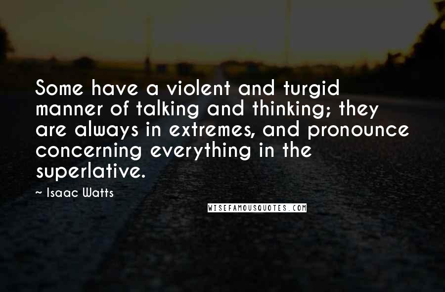 Isaac Watts Quotes: Some have a violent and turgid manner of talking and thinking; they are always in extremes, and pronounce concerning everything in the superlative.