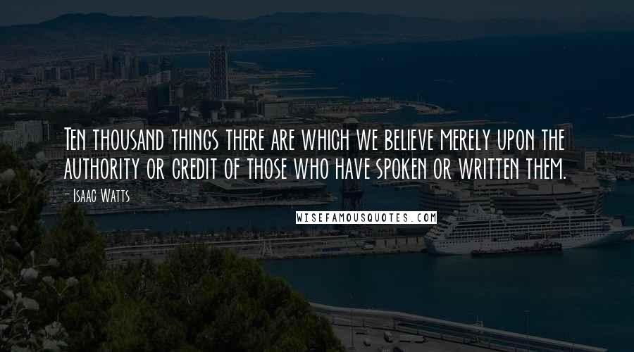 Isaac Watts Quotes: Ten thousand things there are which we believe merely upon the authority or credit of those who have spoken or written them.