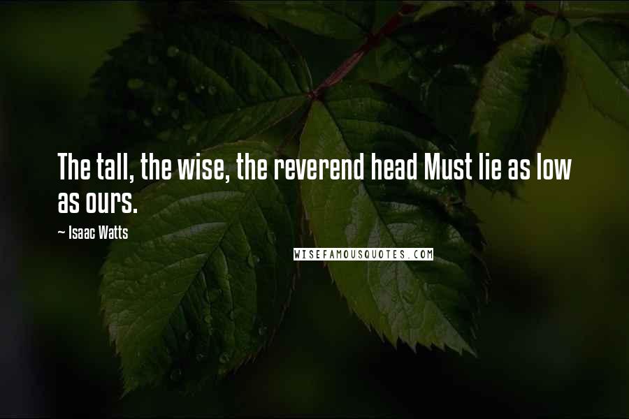 Isaac Watts Quotes: The tall, the wise, the reverend head Must lie as low as ours.