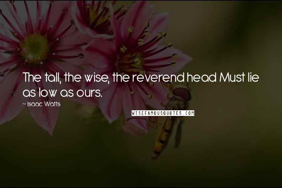 Isaac Watts Quotes: The tall, the wise, the reverend head Must lie as low as ours.
