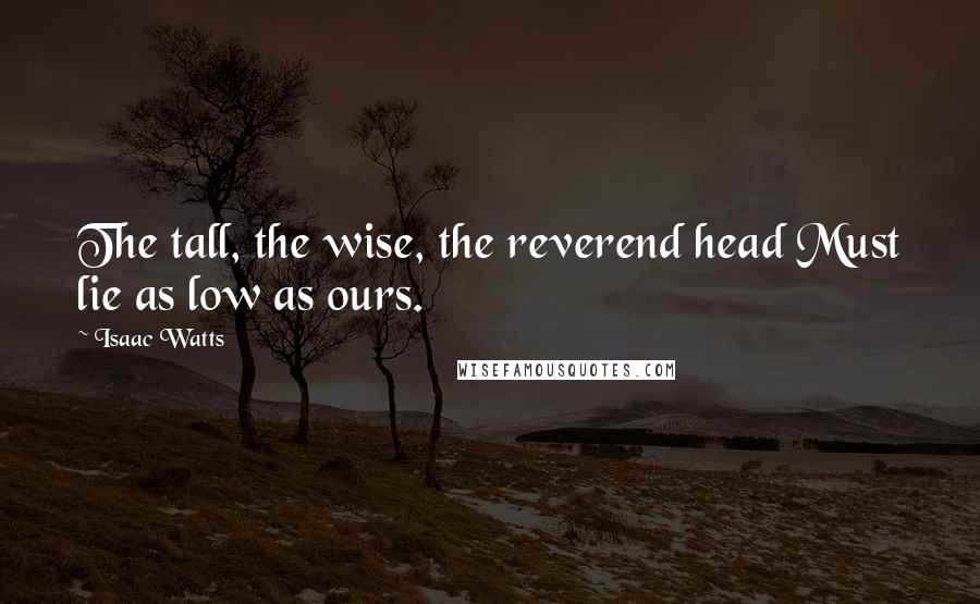 Isaac Watts Quotes: The tall, the wise, the reverend head Must lie as low as ours.