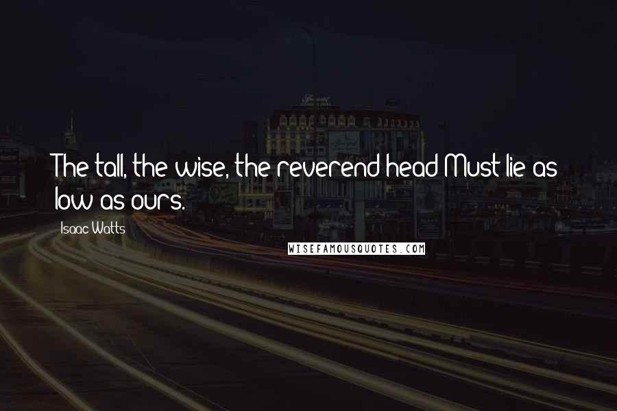 Isaac Watts Quotes: The tall, the wise, the reverend head Must lie as low as ours.
