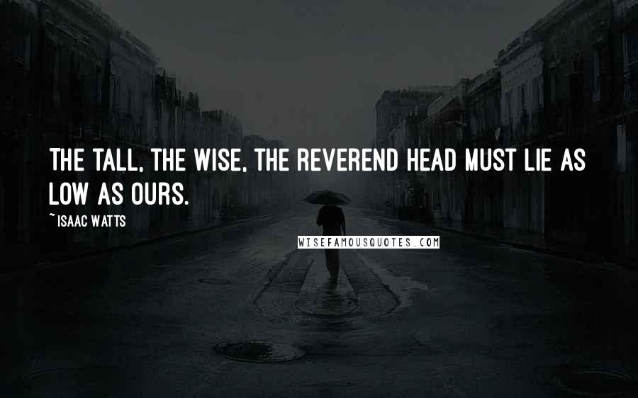 Isaac Watts Quotes: The tall, the wise, the reverend head Must lie as low as ours.