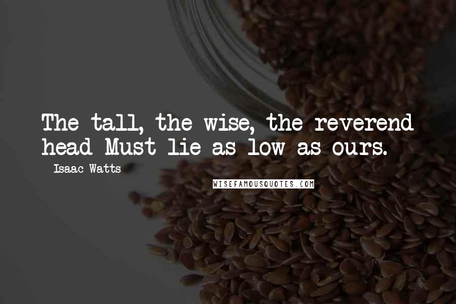 Isaac Watts Quotes: The tall, the wise, the reverend head Must lie as low as ours.