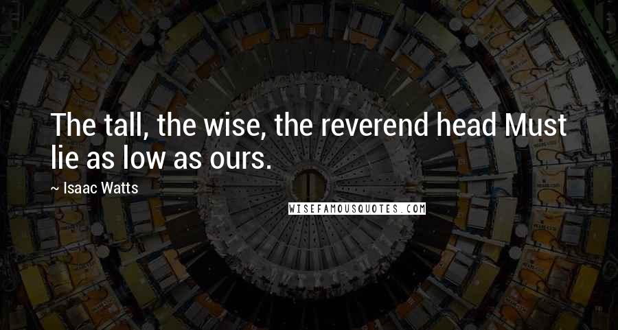 Isaac Watts Quotes: The tall, the wise, the reverend head Must lie as low as ours.