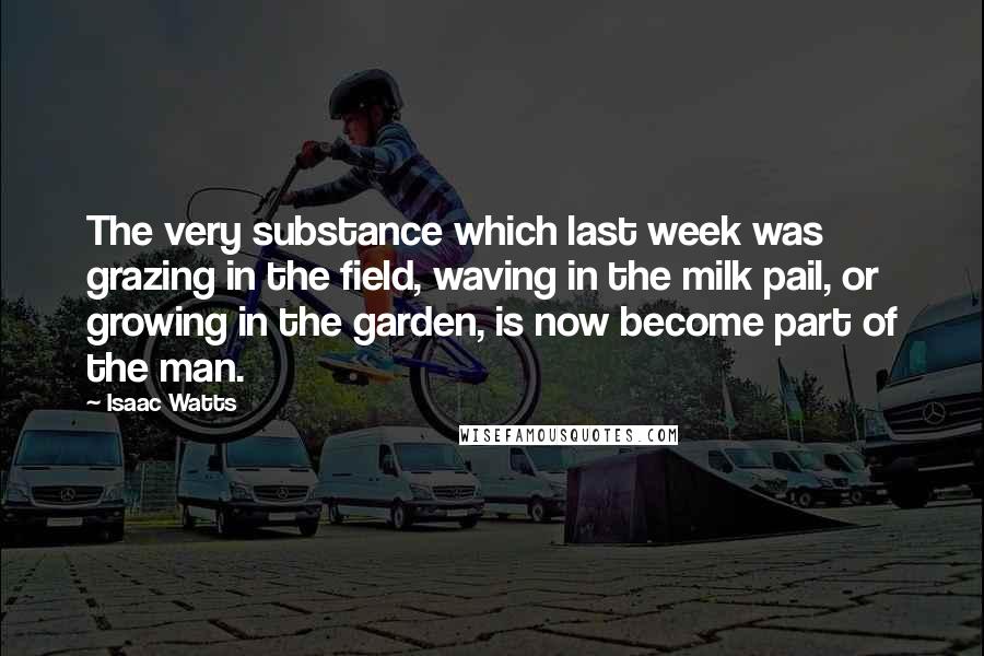 Isaac Watts Quotes: The very substance which last week was grazing in the field, waving in the milk pail, or growing in the garden, is now become part of the man.