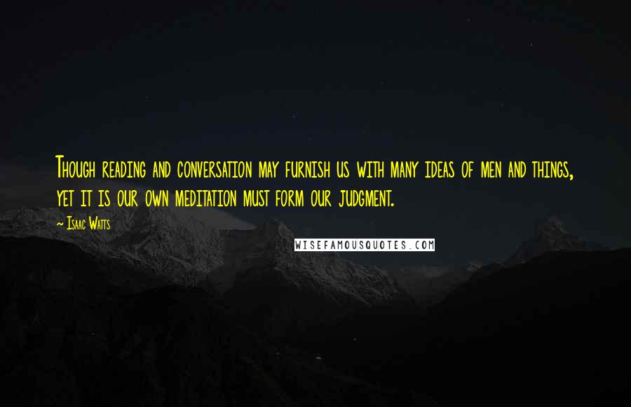 Isaac Watts Quotes: Though reading and conversation may furnish us with many ideas of men and things, yet it is our own meditation must form our judgment.