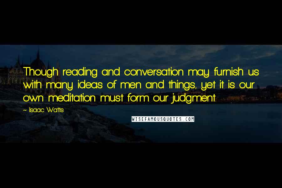 Isaac Watts Quotes: Though reading and conversation may furnish us with many ideas of men and things, yet it is our own meditation must form our judgment.