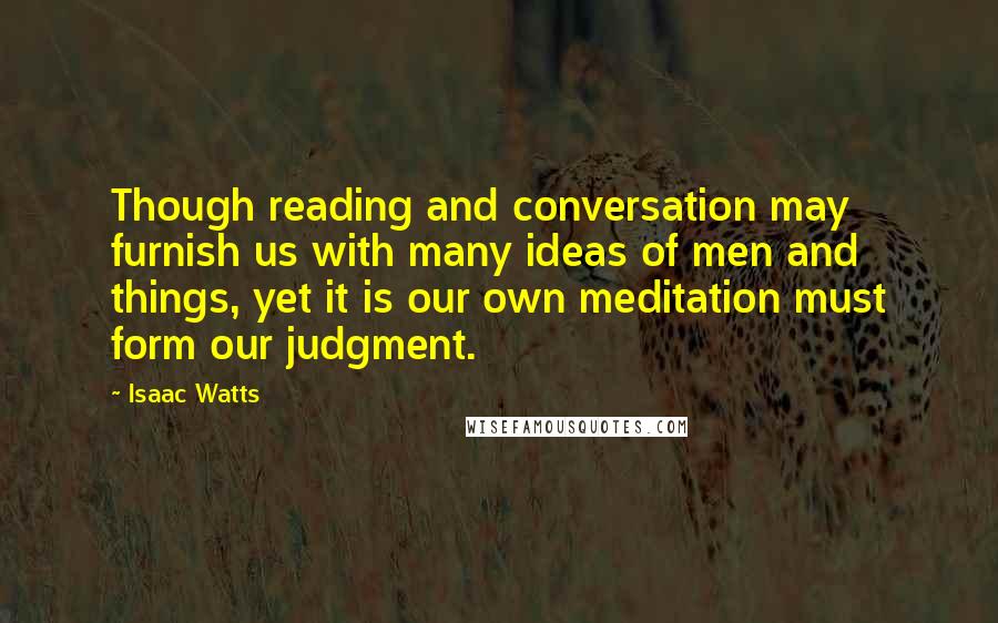 Isaac Watts Quotes: Though reading and conversation may furnish us with many ideas of men and things, yet it is our own meditation must form our judgment.