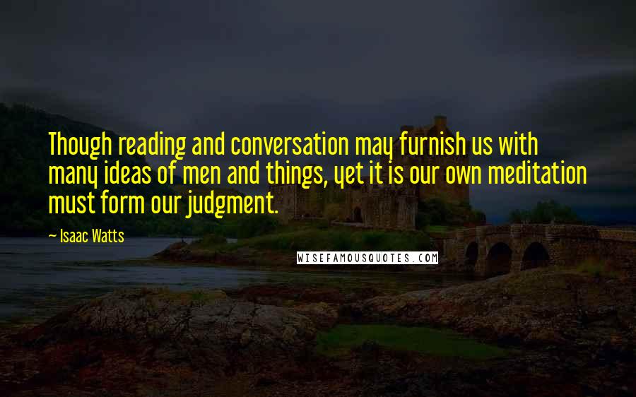 Isaac Watts Quotes: Though reading and conversation may furnish us with many ideas of men and things, yet it is our own meditation must form our judgment.