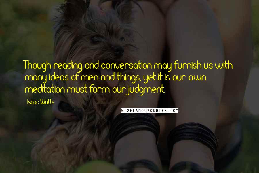 Isaac Watts Quotes: Though reading and conversation may furnish us with many ideas of men and things, yet it is our own meditation must form our judgment.