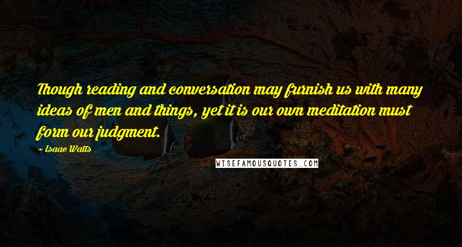 Isaac Watts Quotes: Though reading and conversation may furnish us with many ideas of men and things, yet it is our own meditation must form our judgment.