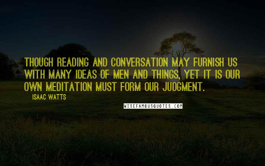 Isaac Watts Quotes: Though reading and conversation may furnish us with many ideas of men and things, yet it is our own meditation must form our judgment.