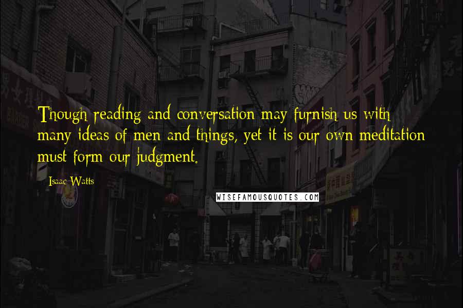 Isaac Watts Quotes: Though reading and conversation may furnish us with many ideas of men and things, yet it is our own meditation must form our judgment.