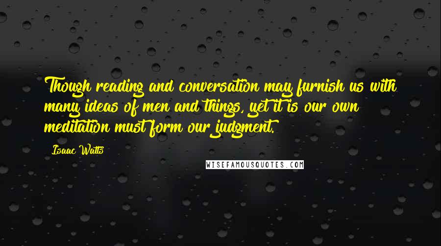 Isaac Watts Quotes: Though reading and conversation may furnish us with many ideas of men and things, yet it is our own meditation must form our judgment.