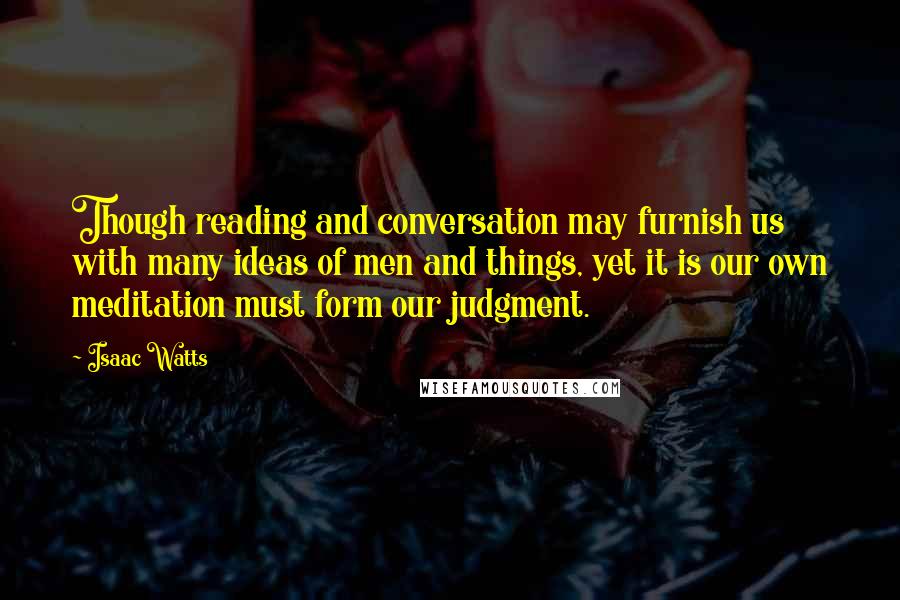 Isaac Watts Quotes: Though reading and conversation may furnish us with many ideas of men and things, yet it is our own meditation must form our judgment.