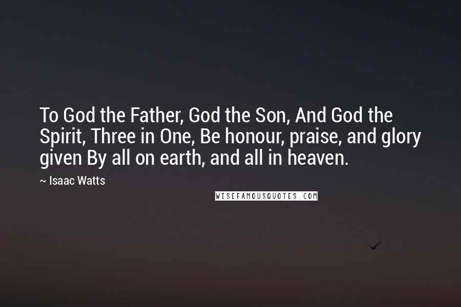 Isaac Watts Quotes: To God the Father, God the Son, And God the Spirit, Three in One, Be honour, praise, and glory given By all on earth, and all in heaven.