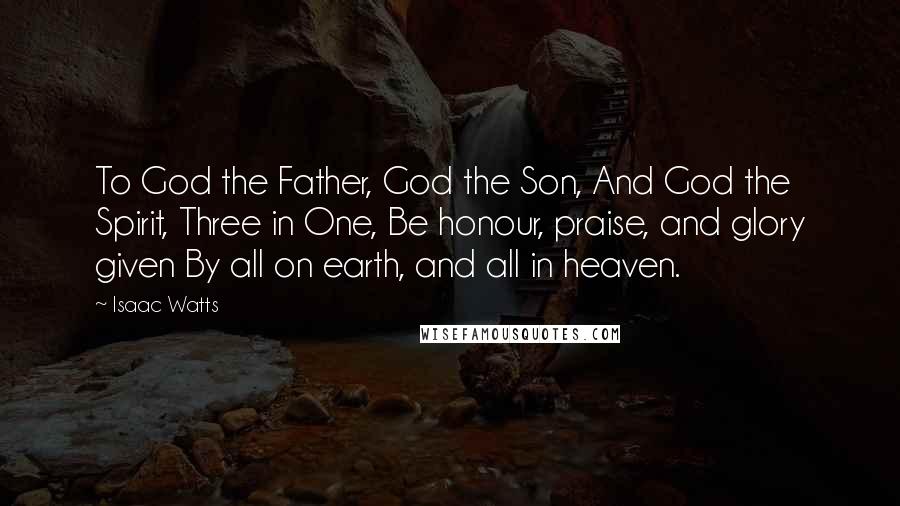 Isaac Watts Quotes: To God the Father, God the Son, And God the Spirit, Three in One, Be honour, praise, and glory given By all on earth, and all in heaven.