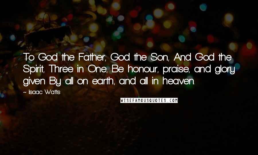 Isaac Watts Quotes: To God the Father, God the Son, And God the Spirit, Three in One, Be honour, praise, and glory given By all on earth, and all in heaven.
