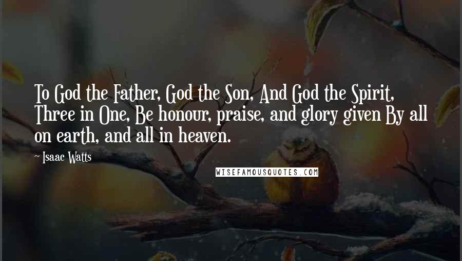 Isaac Watts Quotes: To God the Father, God the Son, And God the Spirit, Three in One, Be honour, praise, and glory given By all on earth, and all in heaven.
