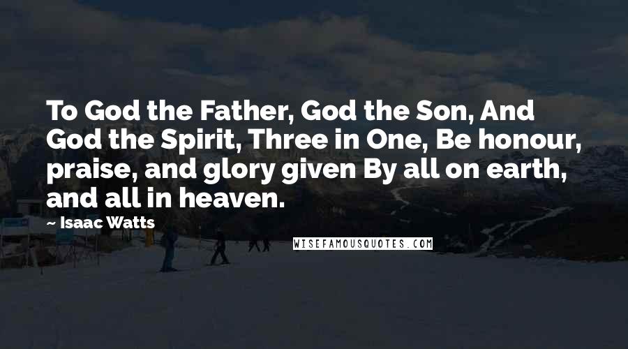Isaac Watts Quotes: To God the Father, God the Son, And God the Spirit, Three in One, Be honour, praise, and glory given By all on earth, and all in heaven.