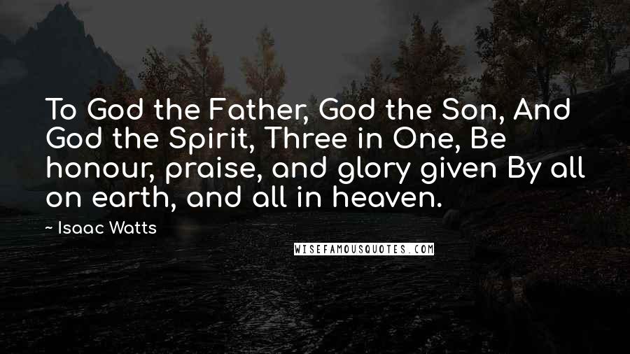 Isaac Watts Quotes: To God the Father, God the Son, And God the Spirit, Three in One, Be honour, praise, and glory given By all on earth, and all in heaven.