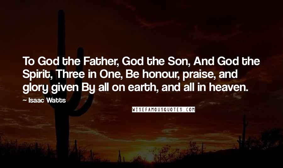 Isaac Watts Quotes: To God the Father, God the Son, And God the Spirit, Three in One, Be honour, praise, and glory given By all on earth, and all in heaven.