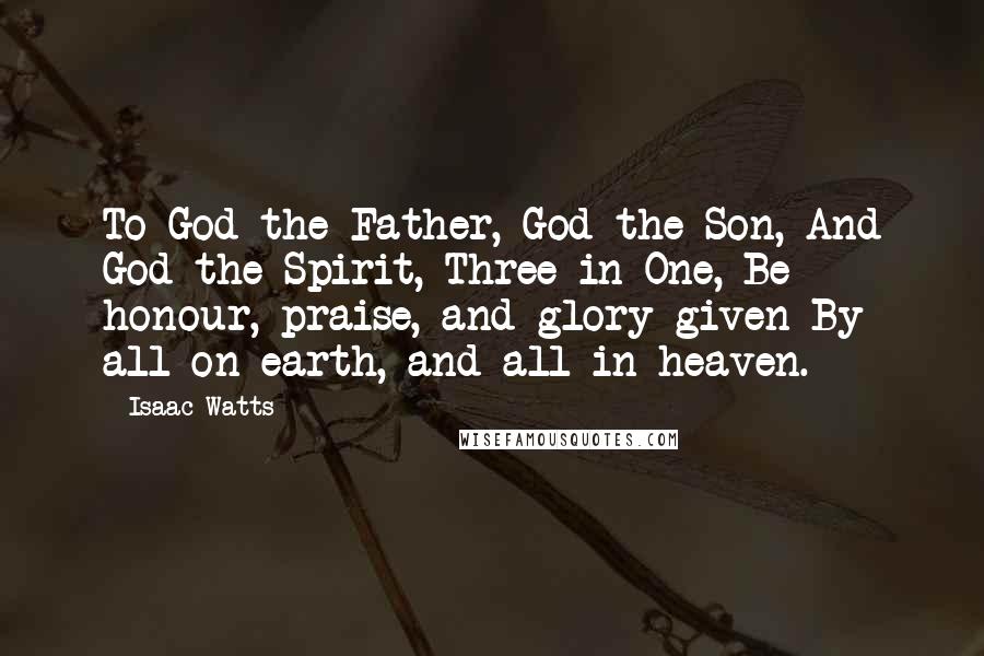Isaac Watts Quotes: To God the Father, God the Son, And God the Spirit, Three in One, Be honour, praise, and glory given By all on earth, and all in heaven.