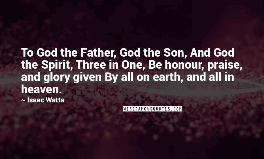Isaac Watts Quotes: To God the Father, God the Son, And God the Spirit, Three in One, Be honour, praise, and glory given By all on earth, and all in heaven.