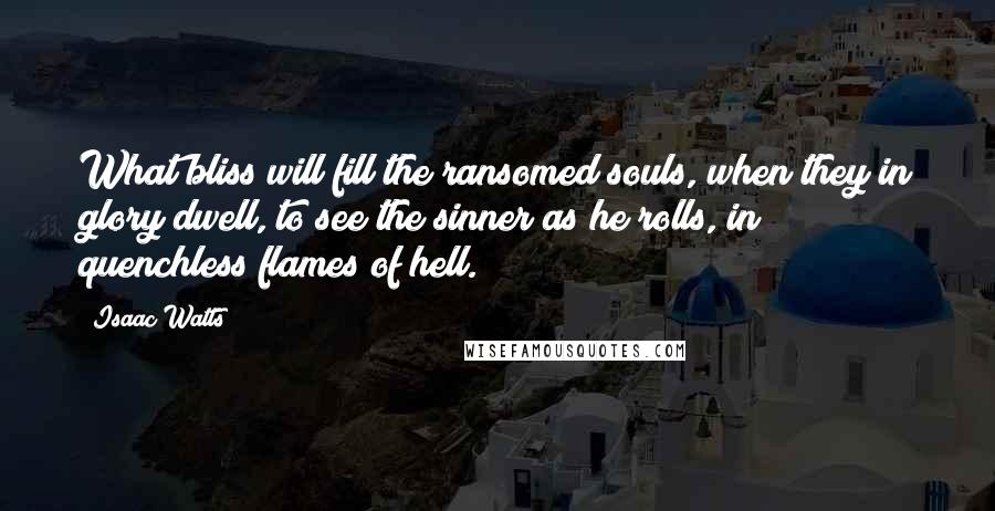 Isaac Watts Quotes: What bliss will fill the ransomed souls, when they in glory dwell, to see the sinner as he rolls, in quenchless flames of hell.