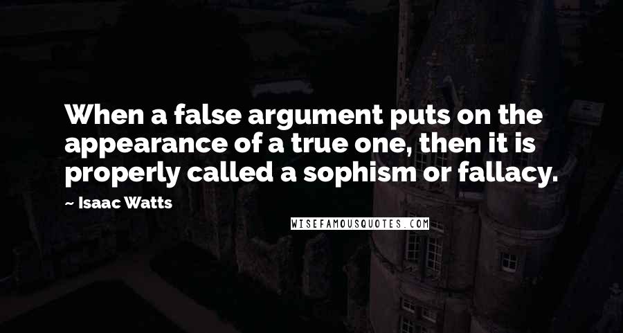 Isaac Watts Quotes: When a false argument puts on the appearance of a true one, then it is properly called a sophism or fallacy.