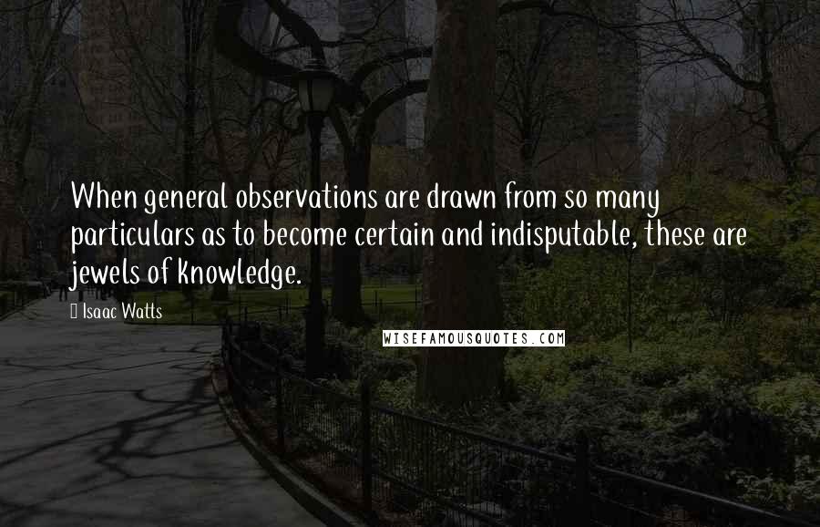 Isaac Watts Quotes: When general observations are drawn from so many particulars as to become certain and indisputable, these are jewels of knowledge.