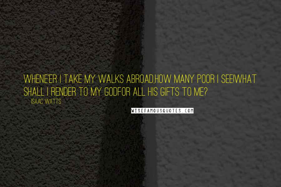 Isaac Watts Quotes: Whene'er I take my walks abroad,How many poor I see!What shall I render to my GodFor all his gifts to me?