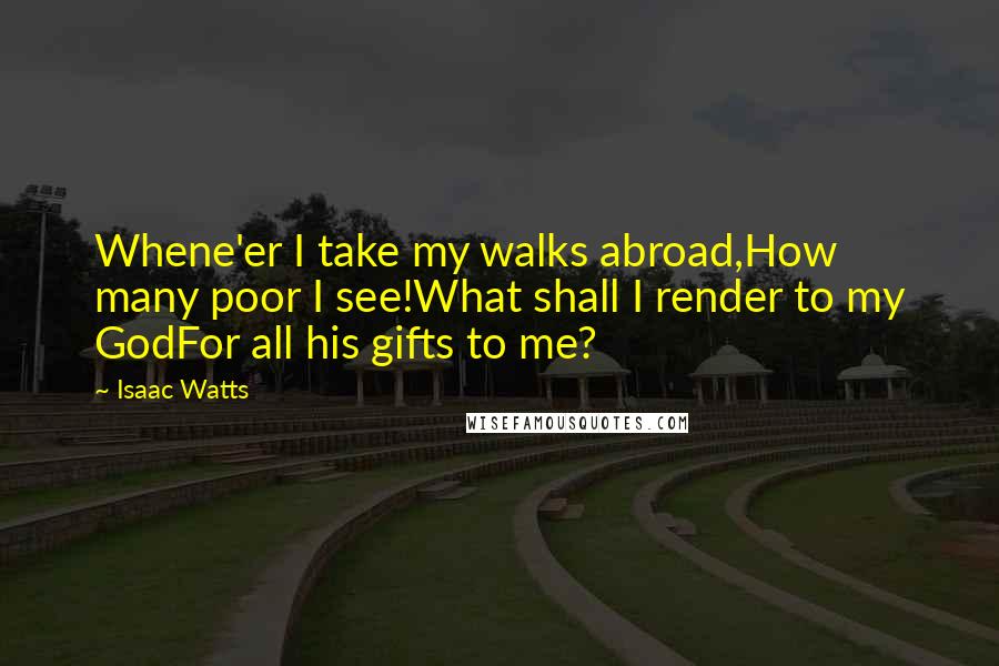 Isaac Watts Quotes: Whene'er I take my walks abroad,How many poor I see!What shall I render to my GodFor all his gifts to me?