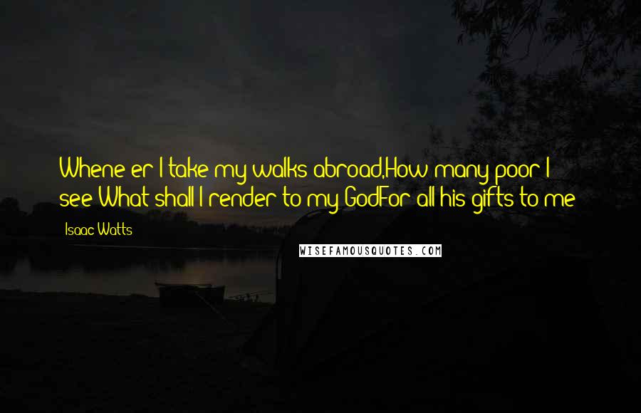 Isaac Watts Quotes: Whene'er I take my walks abroad,How many poor I see!What shall I render to my GodFor all his gifts to me?