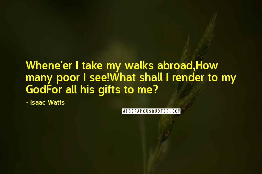 Isaac Watts Quotes: Whene'er I take my walks abroad,How many poor I see!What shall I render to my GodFor all his gifts to me?