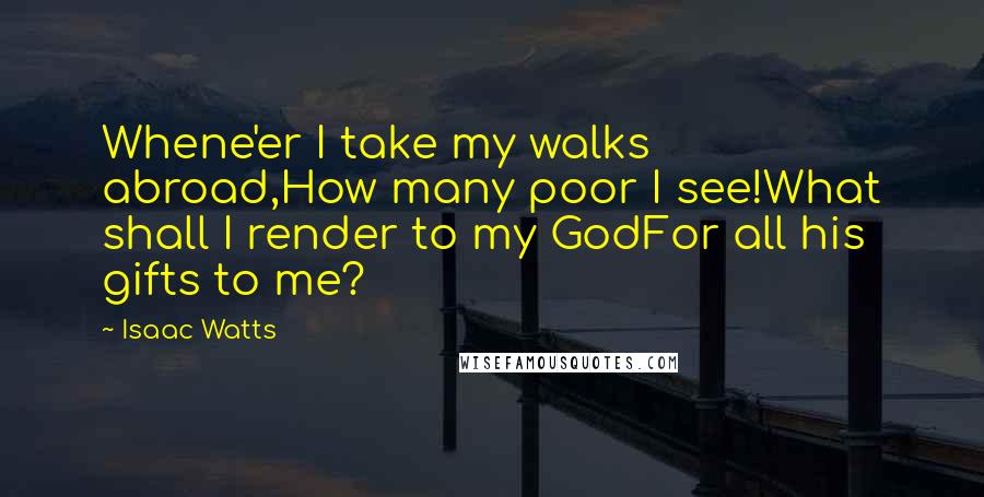 Isaac Watts Quotes: Whene'er I take my walks abroad,How many poor I see!What shall I render to my GodFor all his gifts to me?