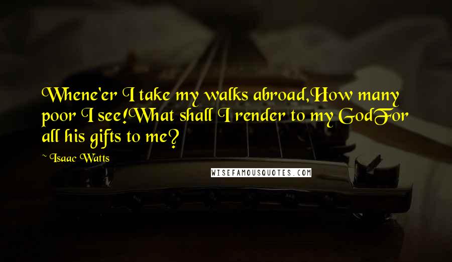 Isaac Watts Quotes: Whene'er I take my walks abroad,How many poor I see!What shall I render to my GodFor all his gifts to me?