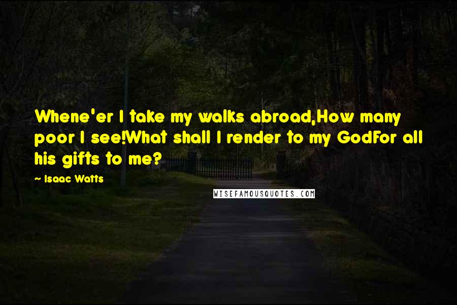 Isaac Watts Quotes: Whene'er I take my walks abroad,How many poor I see!What shall I render to my GodFor all his gifts to me?