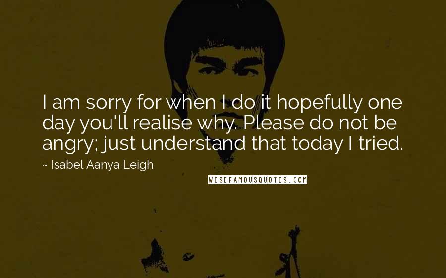 Isabel Aanya Leigh Quotes: I am sorry for when I do it hopefully one day you'll realise why. Please do not be angry; just understand that today I tried.