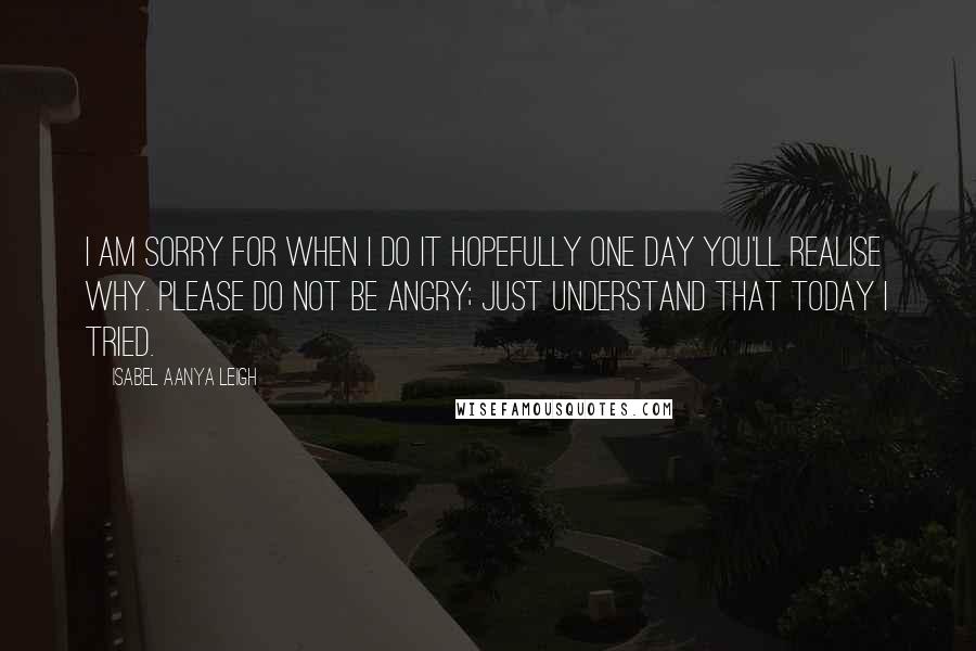 Isabel Aanya Leigh Quotes: I am sorry for when I do it hopefully one day you'll realise why. Please do not be angry; just understand that today I tried.