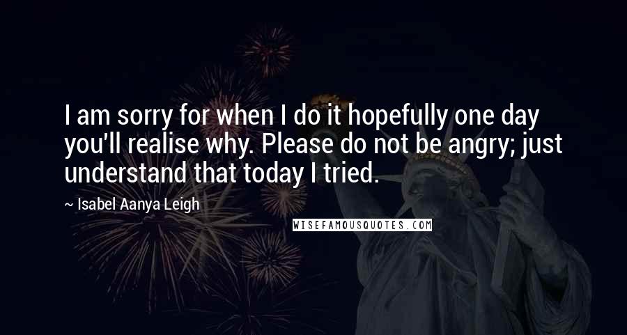 Isabel Aanya Leigh Quotes: I am sorry for when I do it hopefully one day you'll realise why. Please do not be angry; just understand that today I tried.