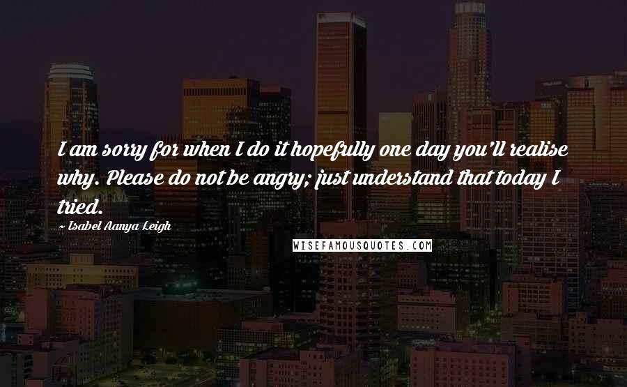 Isabel Aanya Leigh Quotes: I am sorry for when I do it hopefully one day you'll realise why. Please do not be angry; just understand that today I tried.