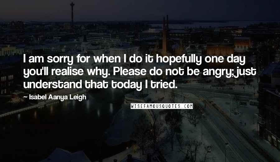 Isabel Aanya Leigh Quotes: I am sorry for when I do it hopefully one day you'll realise why. Please do not be angry; just understand that today I tried.
