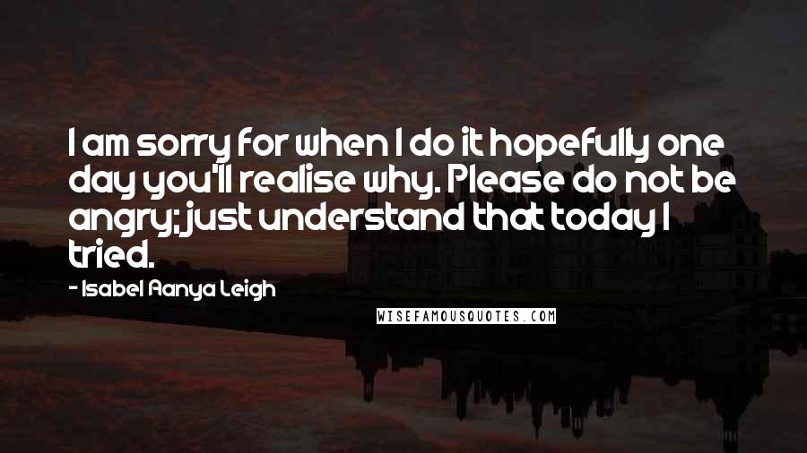 Isabel Aanya Leigh Quotes: I am sorry for when I do it hopefully one day you'll realise why. Please do not be angry; just understand that today I tried.