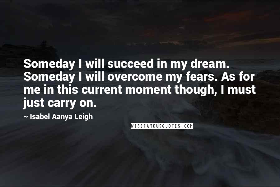 Isabel Aanya Leigh Quotes: Someday I will succeed in my dream. Someday I will overcome my fears. As for me in this current moment though, I must just carry on.