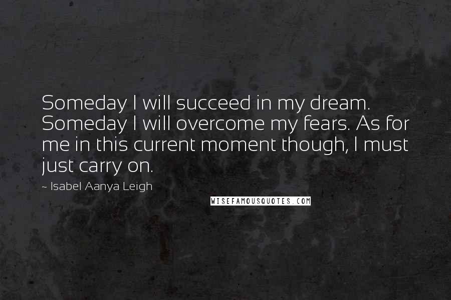 Isabel Aanya Leigh Quotes: Someday I will succeed in my dream. Someday I will overcome my fears. As for me in this current moment though, I must just carry on.