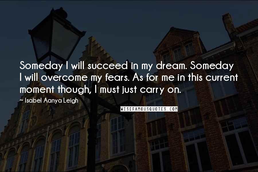 Isabel Aanya Leigh Quotes: Someday I will succeed in my dream. Someday I will overcome my fears. As for me in this current moment though, I must just carry on.