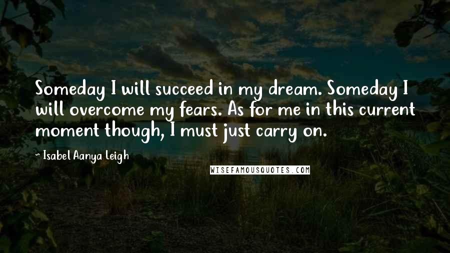 Isabel Aanya Leigh Quotes: Someday I will succeed in my dream. Someday I will overcome my fears. As for me in this current moment though, I must just carry on.